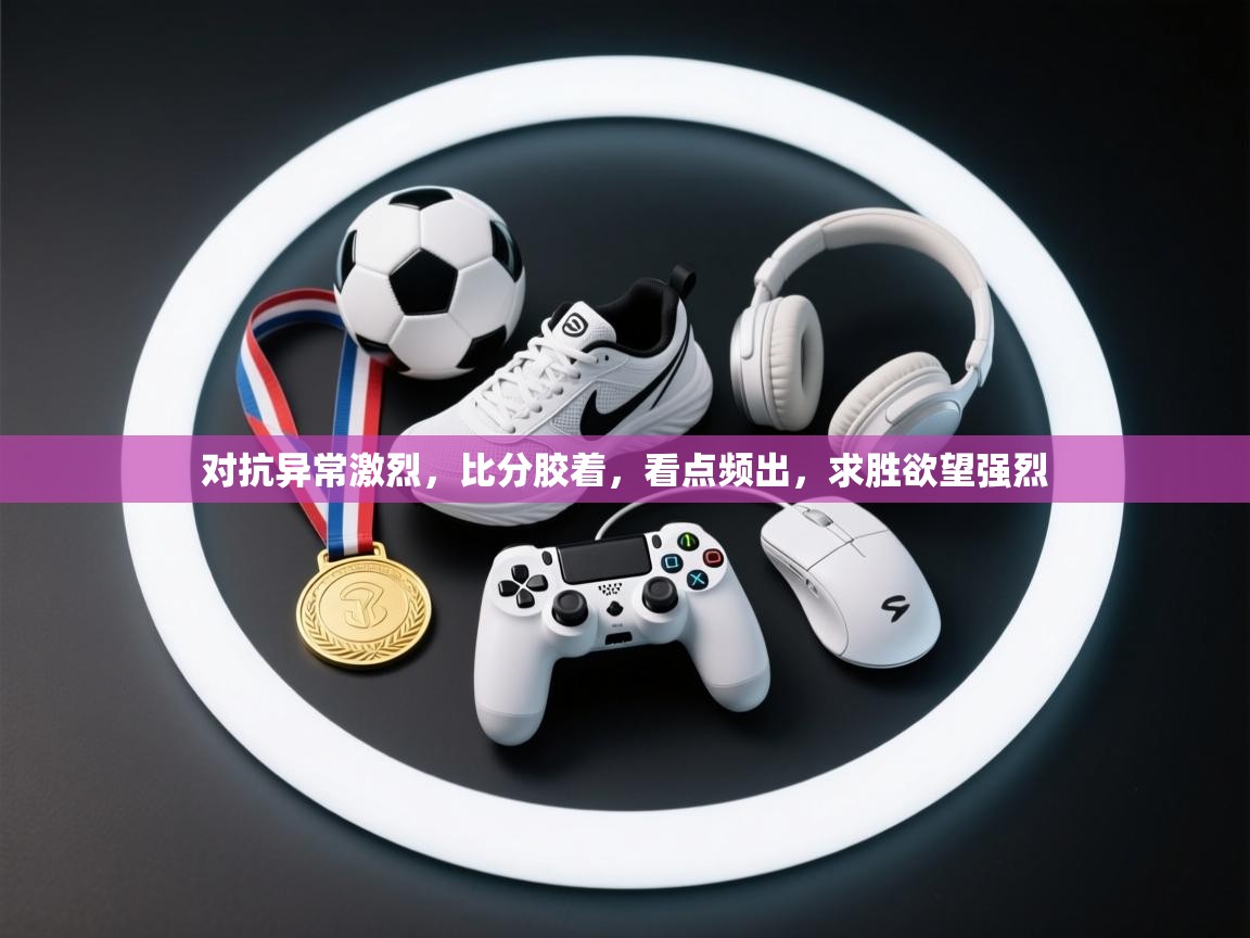 开云数据-对抗异常激烈,比分胶着,看点频出,求胜欲望强烈 第2张