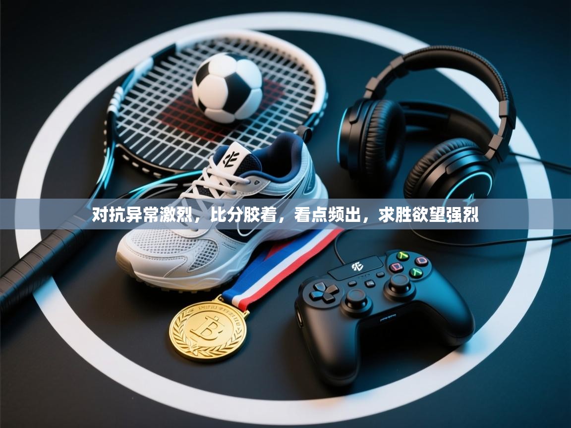 开云数据-对抗异常激烈,比分胶着,看点频出,求胜欲望强烈 第4张